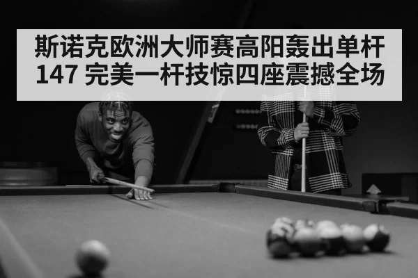 斯诺克欧洲大师赛高阳轰出单杆147 完美一杆技惊四座震撼全场