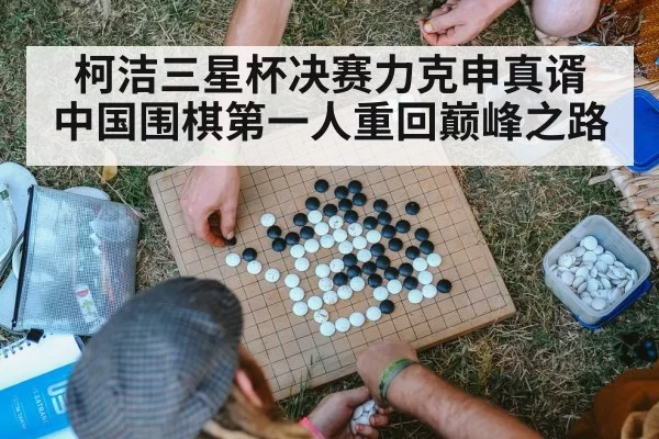 柯洁三星杯决赛力克申真谞 中国围棋第一人重回巅峰之路