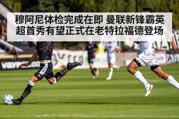 穆阿尼体检完成在即 曼联新锋霸英超首秀有望正式在老特拉福德登场