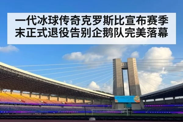 一代冰球传奇克罗斯比宣布赛季末正式退役告别企鹅队完美落幕