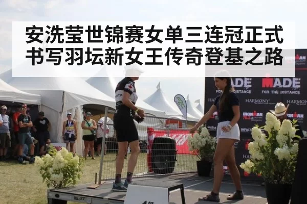安洗莹世锦赛女单三连冠正式书写羽坛新女王传奇登基之路