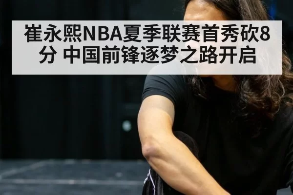 崔永熙NBA夏季联赛首秀砍8分 中国前锋逐梦之路开启