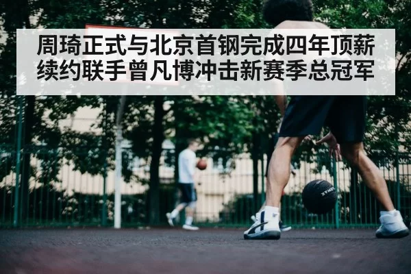 周琦正式与北京首钢完成四年顶薪续约联手曾凡博冲击新赛季总冠军