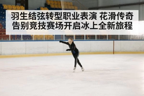 羽生结弦转型职业表演 花滑传奇告别竞技赛场开启冰上全新旅程